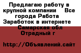 Предлагаю работу в крупной компании  - Все города Работа » Заработок в интернете   . Самарская обл.,Отрадный г.